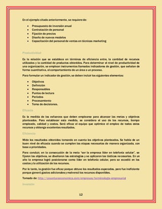 12
En el ejemplo citado anteriormente, se requierede:
 Presupuesto de inversión anual
 Contratación de personal
 Fijación de precios
 Diseño de nuevos modelos
 Capacitación del personal de ventas en técnicas marketing
Productividad
Es la relación que se establece en términos de eficiencia entre, la cantidad de recursos
utilizados y la cantidad de productos obtenidos. Para determinar el nivel de productividad de
una organización, se emplean instrumentos llamados indicadores de gestión, que señalan de
forma cuantitativa, el comportamiento de un área o un proceso.
Para formular un indicador de gestión, se deben incluir los siguientes elementos:
 Objetivos
 Definición
 Responsables
 Puntos de lectura
 Períodos
 Procesamiento
 Toma de decisiones.
Eficacia
Es la medida de los esfuerzos que deben emplearse para alcanzar las metas y objetivos
planteados. Para establecer esta medida, se considera el uso de los recursos, tiempo
empleado, calidad y costos. Será eficaz el equipo que optimice el empleo de todos estos
recursos y obtenga excelentesresultados.
Eficiencia
Mide los resultados obtenidos tomando en cuenta los objetivos planteados. Se habla de un
buen nivel de eficacia cuando se cumplen las etapas necesarias de manera organizada, con
base a prioridades.
Para concluir, en la consecución de la meta “ser la empresa líder en telefonía celular”, se
fijaron los objetivos, se diseñaron las estrategias y se aplicaron las tácticas necesarias. En un
año la empresa logró posicionarse como líder en telefonía celular, pero se excedió en los
costos y la utilización de los recursos.
Por lo tanto, la gestión fue eficaz porque obtuvo los resultados esperados, pero fue ineficiente
porque generó gastos adicionalesy malversó los recursos disponibles.
Tomado de: http://coyunturaeconomica.com/empresas/terminologia-empresarial
Inversión
 
