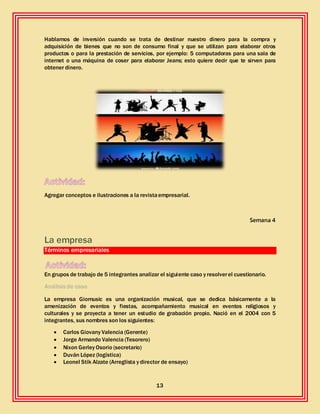 13
Hablamos de inversión cuando se trata de destinar nuestro dinero para la compra y
adquisición de bienes que no son de consumo final y que se utilizan para elaborar otros
productos o para la prestación de servicios, por ejemplo: 5 computadoras para una sala de
internet o una máquina de coser para elaborar Jeans; esto quiere decir que te sirven para
obtener dinero.
Agregar conceptos e ilustraciones a la revistaempresarial.
Semana 4
La empresa
Términos empresariales
En grupos de trabajo de 5 integrantes analizar el siguiente caso y resolverel cuestionario.
Análisis de caso
La empresa Giomusic es una organización musical, que se dedica básicamente a la
amenización de eventos y fiestas, acompañamiento musical en eventos religiosos y
culturales y se proyecta a tener un estudio de grabación propio. Nació en el 2004 con 5
integrantes, sus nombres son los siguientes:
 Carlos Giovany Valencia (Gerente)
 Jorge Armando Valencia (Tesorero)
 Nixon Gerley Osorio (secretario)
 Duván López (logística)
 Leonel Stik Alzate (Arreglista y director de ensayo)
 