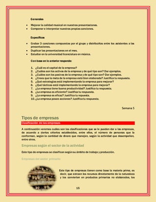 15
Generales
 Mejorar la calidad musical en nuestras presentaciones.
 Componer e interpretar nuestras propiascanciones.
Específicos
 Grabar 3 canciones compuestas por el grupo y distribuirlas entre los asistentes a las
presentaciones.
 Duplicar las presentaciones en el mes.
 Estudiar en la universidad licenciatura en música.
Con base en lo anterior responde:
1. ¿Cuál es el capital de la empresa?
2. ¿Cuáles son los activos de la empresa y de qué tipo son? Dar ejemplos.
3. ¿Cuáles son los pasivos de la empresa y de qué tipo son? Dar ejemplos.
4. ¿Crees que la meta de la empresa está bien elaborada? Justifica tu respuesta.
5. ¿Qué estrategiasestá implementando la empresa para mejorar?
6. ¿Qué tácticas está implementando la empresa para mejorar?
7. ¿La empresa tiene buena productividad? Justifica tu respuesta.
8. ¿La empresa es eficiente? Justifica tu respuesta.
9. ¿La empresa es eficaz? Justifica tu repuesta.
10. ¿La empresa posee acciones? Justificatu respuesta.
Semana 5
Tipos de empresas
Clasificación de las empresas
A continuación veremos cuáles son las clasificaciones que se le pueden dar a las empresas,
de acuerdo a ciertos criterios establecidos, entre ellos, el número de personas que la
conforman, según la cantidad de dinero que manejen, según la actividad que desempeñen,
entre otros.
Empresas según el sector de la actividad
Este tipo de empresas se clasifican segúnsu ámbito de trabajo y producción.
Empresas del sector primario:
Este tipo de empresas tienen como base la materia prima, es
decir, que extraen los recursos directamente de la naturaleza
y los convierten en productos primarios no elaborados, los
 