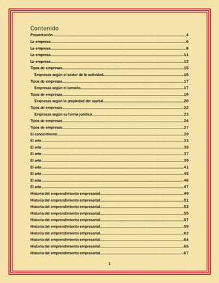 1
Contenido
Presentación............................................................................................................................4
La empresa..............................................................................................................................6
La empresa..............................................................................................................................8
La empresa............................................................................................................................11
La empresa............................................................................................................................13
Tipos de empresas.................................................................................................................15
Empresas según el sector de la actividad...........................................................................15
Tipos de empresas.................................................................................................................17
Empresas según el tamaño................................................................................................17
Tipos de empresas.................................................................................................................19
Empresas según la propiedad del capital...........................................................................20
Tipos de empresas.................................................................................................................22
Empresas según su forma jurídica.....................................................................................23
Tipos de empresas.................................................................................................................24
Tipos de empresas.................................................................................................................27
El conocimiento .....................................................................................................................29
El arte....................................................................................................................................33
El arte....................................................................................................................................35
El arte....................................................................................................................................37
El arte....................................................................................................................................39
El arte....................................................................................................................................41
El arte....................................................................................................................................45
El arte....................................................................................................................................46
El arte....................................................................................................................................47
Historia del emprendimiento empresarial..............................................................................49
Historia del emprendimiento empresarial..............................................................................51
Historia del emprendimiento empresarial..............................................................................53
Historia del emprendimiento empresarial..............................................................................55
Historia del emprendimiento empresarial..............................................................................57
Historia del emprendimiento empresarial..............................................................................59
Historia del emprendimiento empresarial..............................................................................62
Historia del emprendimiento empresarial..............................................................................64
Historia del emprendimiento empresarial..............................................................................65
Historia del emprendimiento empresarial..............................................................................67
 