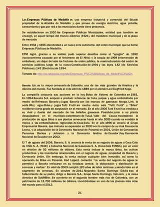 21
Las Empresas Públicas de Medellín es una empresa industrial y comercial del Estado
propiedad de la Alcaldía de Medellín y que provee de energía eléctrica, agua potable,
saneamiento y gas por red a los municipios donde tiene presencia.
Se establecieron en 1920 las Empresas Públicas Municipales, entidad que también se
encargó, en aquel tiempo del tranvía eléctrico (1921), del matadero municipal y de la plaza
de mercado
Entre 1954 y 1955 electricidad a un nuevo ente autónomo, del orden municipal, que se llamó
Empresas Públicas de Medellín.
EPM logró, gracias a su solidez pudo superar desafíos como el "apagón" de 1992
(racionamiento causado por el fenómeno de El Niño) y la sequía de 1998 (intervención de
embalses), sin dejar de lado los factores de orden público, la reestructuración del sector de
servicios públicos luego de la nueva Constitución de 1991 y las leyes 142 (de Servicios
Públicos) y 143 (Eléctrica) de 1994.
Tomado de: http://es.wikipedia.org/wiki/Empresas_P%C3%BAblicas_de_Medell%C3%ADn
Bavaria S.A. es la mayor cervecería de Colombia, una de las más grandes de América y la
décima del mundo. Fue fundada el 4 de abril de 1889 por el alemán Leo Siegfried Kopp.
La compañía colocaría sus acciones en la hoy Bolsa de Valores de Colombia en 1981.
En 1994 Bavaria S.A. empezó a producir refrescos de fruta, pulpas y agua embotellada por
medio de Refrescos Bavaria y Jugos Bavaria con las marcas de gaseosas Konga, Link, la
soda Wizz, agua Brisa y jugos Tutti Frutti sin mucho éxito; solo "Tutti Frutti" y "Brisa"
recibieron cierto grado de aceptación en el mercado. En el año 2006 Tutti Frutti fue vendida a
su rival y dueña del mercado de las bebidas gaseosas Postobón junto a su planta
despulpadora en el municipio colombiano de Tuluá, Valle del Cauca; trasladando la
producción de agua Brisa a sus plantas cerveceras hasta el año 2009 cuando es vendida la
marca a las embotelladoras regionales de Coca-Cola. En el año 1996 se crearía el Grupo
Empresarial Bavaria, que iniciaría su expansión en 2000 con la compra de su rival Cervecería
Leona, y la adquisición de la Cervecería Nacional de Panamá en 2001, Unión de Cervecerías
Peruanas Backus y Johnston y la Cervecería Andina de Ecuador (hoy Cervecería
Nacional de Ecuador) en 2002.
El 7 de agosto del 2008, Bavaria, S. A. anuncia la venta de su negocio de aguas a Coca Cola
de Chile S. A. (TCCC) e Industria Nacional de Gaseosas S. A. (Coca-Cola FEMSA), por un valor
en efectivo de 92 millones de dólares. Esta venta incluye la marca Brisa, los activos
productivos y los inventarios relacionados con el negocio de aguas, propiedad de Bavaria y
Cervecería Unión. Sin embargo, la venta excluye cualquier bien inmueble, así como la
operación de Brisa en Panamá. Karl Lippert, comentó: “La venta del negocio de aguas le
permitirá a Bavaria enfocarse en su fortaleza central, la elaboración y distribución de
cervezas y maltas”. En abril de 2009 cumplió 120 años de labor continua y siendo líder en el
segmento de cervezas. En octubre de 2011 Alejandro Santo Domingo Dávila tras el
fallecimiento de su padre, dirige a Bavaria S.A., Grupo Santo Domingo, Valorem, y la mesa
directiva de SabMiller. Se convierte en el segundo hombre más rico de Colombia, con un
patrimonio de 11.700 millones de dólares, convirtiéndose en uno de los jóvenes más ricos
del mundo para el 2013.
 