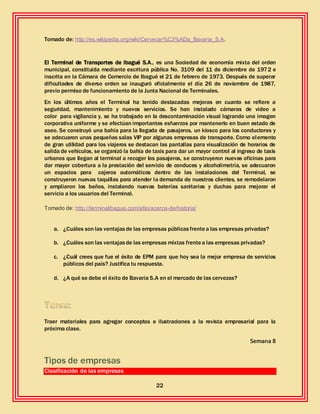 22
Tomado de: http://es.wikipedia.org/wiki/Cervecer%C3%ADa_Bavaria_S.A.
El Terminal de Transportes de Ibagué S.A., es una Sociedad de economía mixta del orden
municipal, constituida mediante escritura pública No. 3109 del 11 de diciembre de 1972 e
inscrita en la Cámara de Comercio de Ibagué el 21 de febrero de 1973. Después de superar
dificultades de diverso orden se inauguró oficialmente el día 26 de noviembre de 1987,
previo permiso de funcionamiento de la Junta Nacional de Terminales.
En los últimos años el Terminal ha tenido destacadas mejoras en cuanto se refiere a
seguridad, mantenimiento y nuevos servicios. Se han instalado cámaras de video a
color para vigilancia y, se ha trabajado en la descontaminación visual logrando una imagen
corporativa uniforme y se efectúan importantes esfuerzos por mantenerlo en buen estado de
aseo. Se construyó una bahía para la llegada de pasajeros, un kiosco para los conductores y
se adecuaron unas pequeñas salas VIP por algunas empresas de transporte. Como elemento
de gran utilidad para los viajeros se destacan las pantallas para visualización de horarios de
salida de vehículos, se organizó la bahía de taxis para dar un mayor control al ingreso de taxis
urbanos que llegan al terminal a recoger los pasajeros, se construyeron nuevas oficinas para
dar mayor cobertura a la prestación del servicio de conduces y alcoholimetría, se adecuaron
un espacios para cajeros automáticos dentro de las instalaciones del Terminal, se
construyeron nuevas taquillas para atender la demanda de nuestros clientes, se remodelaron
y ampliaron los baños, instalando nuevas baterías sanitarias y duchas para mejorar el
servicio a los usuarios del Terminal.
Tomado de: http://terminalibague.com/sitio/acerca-de/historia/
a. ¿Cuáles son las ventajasde las empresas públicasfrentea las empresas privadas?
b. ¿Cuáles son las ventajasde las empresas mixtas frentea las empresas privadas?
c. ¿Cuál crees que fue el éxito de EPM para que hoy sea la mejor empresa de servicios
públicos del país? Justifica tu respuesta.
d. ¿A qué se debe el éxito de Bavaria S.A en el mercado de las cervezas?
Traer materiales para agregar conceptos e ilustraciones a la revista empresarial para la
próxima clase.
Semana 8
Tipos de empresas
Clasificación de las empresas
 