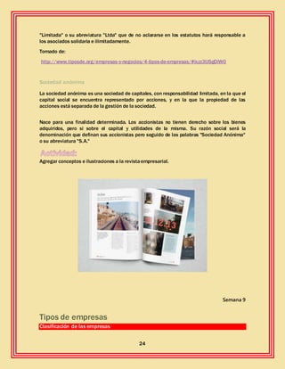 24
"Limitada" o su abreviatura "Ltda" que de no aclararse en los estatutos hará responsable a
los asociados solidaria e ilimitadamente.
Tomado de:
http://www.tiposde.org/empresas-y-negocios/4-tipos-de-empresas/#ixzz3IJ5gDiW0
Sociedad anónima
La sociedad anónima es una sociedad de capitales, con responsabilidad limitada, en la que el
capital social se encuentra representado por acciones, y en la que la propiedad de las
acciones está separada de la gestión de la sociedad.
Nace para una finalidad determinada. Los accionistas no tienen derecho sobre los bienes
adquiridos, pero si sobre el capital y utilidades de la misma. Su razón social será la
denominación que definan sus accionistas pero seguido de las palabras "Sociedad Anónima"
o su abreviatura "S.A."
Agregar conceptos e ilustraciones a la revistaempresarial.
Semana 9
Tipos de empresas
Clasificación de las empresas
 