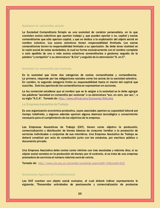 25
Sociedad en comandita simple
La Sociedad Comanditaria Simple es una sociedad de carácter personalista, en la que
coexisten socios colectivos que aportan trabajo y, que pueden aportar o no, capital y socios
comanditarios que sólo aportan capital, y que se dedica a la explotación del objeto social en
nombre colectivo. Los socios colectivos tienen responsabilidad ilimitada. Los socios
comanditarios tienen la responsabilidad limitada a su aportación. Se debe tener claridad en
la razón social de estas sociedades, la cual se forma exclusivamente con el nombre completo
o solo apellido de uno o más socios colectivos comanditarios o gestores; seguido de la
palabra "y compañía" o su abreviatura "& Cia" y seguido de la abreviación"S. en C".
Sociedad en comandita por acciones
Es la sociedad que tiene dos categorías de socios: comanditados y comanditarios.
La primera, responde por las obligaciones sociales como los socios de la sociedad colectiva.
En cambio, la segunda categoría limita su responsabilidad hasta el monto del capital que
suscribe. Sololos aportesde los comanditariosse representan en acciones.
La ley comercial establece que al nombre que se le asigne a la sociedad se le debe agregar
las palabras "sociedad en comandita por acciones" o su abreviatura "soc. en com. por acc.", o
su sigla "S.C.A". Tomado de: http://www.alfinal.com/Economia/SCA.php
La EmpresaAsociativa de Trabajo
Es una organización económica productiva, cuyos asociados aportan su capacidad laboral por
tiempo indefinido, y algunos además aportan alguna destreza tecnológica o conocimiento
necesario para el cumplimiento de los objetivos de la empresa.
Las Empresas Asociativas de Trabajo (EAT), tienen como objetivo la producción,
comercialización y distribución de bienes básicos de consumo familiar o la prestación de
servicios individuales o conjuntos de sus miembros. Una Empresa Asociativa de Trabajo se
deberá constituir por acta de constitución junto con los estatutos, por escritura pública o
documento privado.
Una Empresa Asociativa debe contar como mínimo con tres asociados y máximo diez, si su
objeto social consiste en la producción de bienes; por el contrario, si se trata de una empresa
prestadora de serviciosel número máximo será de veinte.
Tomado de: http://www.ccb.org.co/contenido/contenido.aspx?catID=132&conID=4232
Sociedades Agrarias de Transformación
Las SAT cuentan con objeto social exclusivo, el cual deberá indicar expresamente lo
siguiente, "Desarrollar actividades de postcosecha y comercialización de productos
 