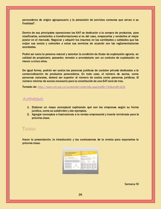 26
perecederos de origen agropecuario y la prestación de servicios comunes que sirvan a su
finalidad".
Dentro de sus principales operaciones las SAT se dedicarán a la compra de productos, para
clasificarlos, someterlos a transformaciones si es del caso, empacarlos y venderlos al mejor
postor en el mercado. Negociar y adquirir los insumos en las cantidades y calidades que les
exijan sus socios y cobrarles a estos sus servicios de acuerdo con las reglamentaciones
acordadas.
Podrá ser socio la persona natural y ostentar la condición de titular de explotación agraria, en
calidad de propietario, poseedor, tenedor o arrendatario con un contrato de explotación no
menor a cinco años.
De igual forma, podrán ser socios las personas jurídicas de carácter privado dedicadas a la
comercialización de productos perecederos. En todo caso, el número de socios, como
personas naturales, deberá ser superior al número de socios como personas jurídicas. El
número mínimo de socios necesario para la constitución de una SAT será de tres.
Tomado de: http://www.ccb.org.co/contenido/contenido.aspx?catID=132&conID=4232
1. Elaborar un mapa conceptual explicando qué son las empresas según su forma
jurídica, como se subdividen y dar ejemplos.
2. Agregar conceptos e ilustraciones a la revista empresarial y traerla terminada para la
próxima clase.
Hacer la presentación, la introducción y las conclusiones de la revista para exponerlas la
próxima clase.
Semana 10
 