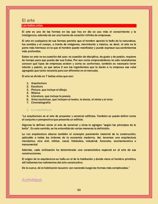 33
El arte
Las bellas artes
El arte es una de las formas en las que hoy en día se usa más el conocimiento y la
inteligencia, además de ser una fuente de creación infinita de empresas.
El arte en cualquiera de sus formas permite que el hombre aprecie lo bello de la naturaleza,
los sonidos y el cuerpo, a través de imágenes, movimiento y música, es decir, el arte es la
parte más hermosa en la que el hombre puede manifestar y puede expresar sus sentimientos
más profundos.
Saber un arte no es cuestión del azar; es cuestión de disciplina, de gusto y de pasión, requiere
de tiempo para que pueda dar sus frutos. Por eso como emprendedores no solo necesitamos
conocer qué tipos de empresas existen y como se conforman, también es necesario tener
talento y pasión, ya que estos 2 son los ingredientes que le darán a tu empresa ese valor
agregado que tanto necesita para ser diferente en el mercado.
El arte se divide en 7 bellas artes que son:
1. Arquitectura
2. Escultura
3. Pintura, que incluye el dibujo
4. Música
5. Literatura, que incluye la poesía
6. Artes escénicas, que incluyen el teatro, la danza, el mimo y el circo
7. Cinematografía
1. La arquitectura
“La arquitectura es el arte de proyectar y construir edificios. También se puede definir como
el conjunto o perspectiva que presenta un edificio.
Algunos la definen como el arte de construir y otros le agregan “según los principios de lo
bello”. En este sentido, se ha entendidode varias maneras la definición.
La voz arquitectura abarca también el concepto puramente material de la construcción,
aplicable a todos los órdenes de la economía moderna. Así, tenemos una arquitectura
monástica, otra civil, militar, naval, hidráulica, industrial, funeraria, conmemorativa o
monumental
Además, cada civilización ha determinado una característica especial en el arte de sus
construcciones.
El origen de la arquitectura se halla en el de la habitación y donde mora el hombre primitivo,
allí hallamos los rudimentos del arte constructivo.
De la cueva, de la habitación lacustre van naciendo luegolas formas más complicadas.”
 