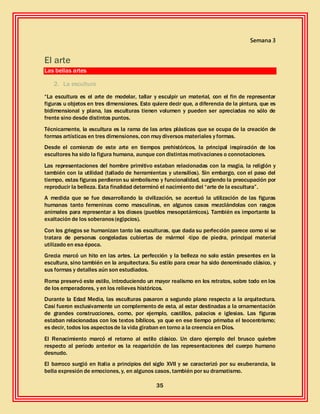 35
Semana 3
El arte
Las bellas artes
2. La escultura
“La escultura es el arte de modelar, tallar y esculpir un material, con el fin de representar
figuras u objetos en tres dimensiones. Esto quiere decir que, a diferencia de la pintura, que es
bidimensional y plana, las esculturas tienen volumen y pueden ser apreciadas no sólo de
frente sino desde distintos puntos.
Técnicamente, la escultura es la rama de las artes plásticas que se ocupa de la creación de
formas artísticas en tres dimensiones, con muy diversos materiales y formas.
Desde el comienzo de este arte en tiempos prehistóricos, la principal inspiración de los
escultores ha sido la figura humana, aunque con distintasmotivaciones o connotaciones.
Las representaciones del hombre primitivo estaban relacionadas con la magia, la religión y
también con la utilidad (tallado de herramientas y utensilios). Sin embargo, con el paso del
tiempo, estas figuras perdieron su simbolismo y funcionalidad, surgiendo la preocupación por
reproducir la belleza. Esta finalidad determinó el nacimiento del “arte de la escultura”.
A medida que se fue desarrollando la civilización, se acentuó la utilización de las figuras
humanas tanto femeninas como masculinas, en algunos casos mezclándolas con rasgos
animales para representar a los dioses (pueblos mesopotámicos). También es importante la
exaltación de los soberanos(egipcios).
Con los griegos se humanizan tanto las esculturas, que dada su perfección parece como si se
tratara de personas congeladas cubiertas de mármol -tipo de piedra, principal material
utilizado en esa época.
Grecia marcó un hito en las artes. La perfección y la belleza no solo están presentes en la
escultura, sino también en la arquitectura. Su estilo para crear ha sido denominado clásico, y
sus formas y detalles aún son estudiados.
Roma preservó este estilo, introduciendo un mayor realismo en los retratos, sobre todo en los
de los emperadores, y en los relieves históricos.
Durante la Edad Media, las esculturas pasaron a segundo plano respecto a la arquitectura.
Casi fueron exclusivamente un complemento de esta, al estar destinadas a la ornamentación
de grandes construcciones, como, por ejemplo, castillos, palacios e iglesias. Las figuras
estaban relacionadas con los textos bíblicos, ya que en ese tiempo primaba el teocentrismo;
es decir, todos los aspectosde la vida giraban en torno a la creencia en Dios.
El Renacimiento marcó el retorno al estilo clásico. Un claro ejemplo del brusco quiebre
respecto al período anterior es la reaparición de las representaciones del cuerpo humano
desnudo.
El barroco surgió en Italia a principios del siglo XVII y se caracterizó por su exuberancia, la
bella expresión de emociones, y, en algunos casos, también por su dramatismo.
 
