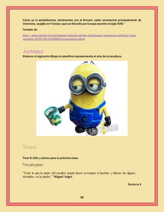 36
Como ya lo señalábamos, terminamos con el Rococó, estilo ornamental principalmente de
interiores, surgido en Francia y que se difundió por Europa durante el sigloXVIII.”
Tomado de:
http://www.icarito.cl/enciclopedia/articulo/primer-ciclo-basico/educacion-artistica/artes-
visuales/2010/05/29-9088-9-la-escultura.shtml
Elaborar el siguiente dibujo en plastilina representando el arte de la escultura.
Traer $ 100 y colores para la próxima clase.
Frase para pensar:
“Todo lo que la mano del escultor puede hacer es romper el hechizo y liberar las figuras
dormidas en la piedra.” Miguel Ángel
Semana 4
 