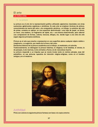 37
El arte
Las bellas artes
3. La pintura
La pintura es el arte de la representación gráfica utilizando pigmentos mezclados con otras
sustancias aglutinantes orgánicas o sintéticas. En este arte se emplean técnicas de pintura,
conocimientos de teoría del color y de composición pictórica, y el dibujo. La práctica del arte
de pintar, consiste en aplicar, en una superficie determinada —una hoja de papel, un lienzo,
un muro, una madera, un fragmento de tejido, etc.— una técnica determinada, para obtener
una composición de formas, colores, texturas, dibujos, etc. dando lugar a una obra de arte
según algunos principios estéticos.
Pintura es el arte que enseña a representar en una superficie plana cualquier objeto visible o
imaginario, o a sugerirlo, por medio de la línea y del color.
Elementos básicos de la pintura académica son el dibujo, el modelado y el colorido.
Tradicionalmente, se distinguen la pintura histórica, la religiosa, la de batallas, el retrato, la
de paisajes, la de marinas, la de animales y flores y la de naturaleza muerta.
La pintura responde a un impulso que se revela innato tanto en ciertos salvajes, esos del
paleolítico, en sus pinturas rupestres de intención mágico-religiosa, como en el hombre
antiguo y en el moderno.
Pinta con colores la siguientepintura famosa con base a la copia anterior.
 
