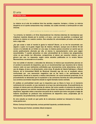 39
El arte
Las bellas artes
4. La música
La música es el arte de combinar bien los sonidos, espacios, tiempos y ritmos. La música
despierta en el oyente sensaciones muy variadas, las cuales veremos a continuación en este
informe.
¿Qué produce la música en nuestro cerebro?
“La armonía, la melodía y el ritmo desencadenan los mismos sistemas de recompensa que
impulsan nuestros deseos por la comida y el sexo, y por eso nos pusimos a averiguar qué
produce la música en nuestro cerebro. Dos estudios de universidades privadas nos explican
esto y algo más.
¿Es que acaso a todo el mundo le gusta la música? Bueno, yo no me he encontrado con
alguien a quien no le guste ningún tipo de música. Siempre, aunque sea el último hit del
verano o la melodía de un timbre en una casa, la música parece encontrar un oyente que se
siente positivamente afectado por ella, al menos lo necesariamente como para seguir
escuchándola. Y cuando pensamos en esta universalidad de la música nos preguntamos
cómo es que siendo tan diferentes, compartimos el placer por escuchar música, sea el
género que sea. La respuesta, según varios estudios publicados en la revista Nature
Neuroscience, se esconde en el cerebro.
Una vez subido el volumen y colocados los altavoces, la música que escuchamos provoca en
el cerebro la secreción de dopamina, que es un neurotransmisor que reacciona de la misma
manera cada vez que realizamos actividades que reconocemos como placenteras, como el
uso de drogas, el sexo y la alimentación, entre otras. El estudio de Valorie Salimpoor y Robert
Zatorre, de la Universidad McGill de Montreal (Canadá) que dio con el resultado estuvo
conformado por una resonancia magnética que se les hacía a los participantes del
experimento, donde se lo exponía a música instrumental sin voces humanas presentes. En el
procedimiento se detectaba que la exposición a las canciones favoritas de cada participante,
sus cerebros secretaban dopamina desde la región llamada núcleo estriado.
El análisis en profundidad reveló que la dopamina que se libera lo hace en el momento
culminante de la canción, en ese momento en el que nos estremecemos. El procedimiento es
siempre el mismo pero con diferencias de valores. Así como cuando el consumo de cocaína o
el órgano generan una euforia momentánea que ofrece los mayores niveles de secreción de
dopamina, segundos antes a escuchar esa parte de la canción que tanto nos gusta o luego de
haberla escuchado se producen dos secreciones de dopamina extra, propiciadas por la
anticipación, las predicciones y la satisfacción.
En otro estudio se reveló en qué parte de la estructura cerebral se interpreta la música, y
estas partes son:
Ritmo: Corteza frontal izquierda, corteza parietal izquierda, cerebelo derecho.
Tono: Corteza pre frontal, cerebelo, lóbulo temporal.
 