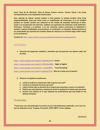 40
Letra: Área de de Wemicke, Área de Broca, Corteza motora, Corteza Visual y las zonas
correspondientes a las respuestasemocionales.
Pero además de afectar nuestro cerebro a nivel químico, la música también tiene otras
responsabilidades, pues que actúa como un amplificador de emociones. A la vez también
produce en nuestro cerebro una reducción en los niveles de ansiedad, disminuye el dolor,
ayuda a la recuperación de enfermos, colabora con pacientes de síndromes como Alzheimer,
Parkinson, Tourettes y el autismo. A su vez, escuchar música incrementa el optimismo y
también nuestras habilidades comunicativas, la creatividad y la felicidad. Adicionalmente se
ha comprobado que quienes han tomado clases de música en su infancia luego rinden mejor
en los exámenes.”
Tomado de: http://www.neoteo.com/que-produce-la-musica-en-nuestro-cerebro/
1. Escuchar las siguientes melodías y socializar que sensaciones nos dejaron cada una
de ellas.
https://www.youtube.com/watch?v=AbaNGU1CrXI “victory”
https://www.youtube.com/watch?v=P0FxZUrIB5M “Night of Nights”
https://www.youtube.com/watch?v=_xj1ncF5hSY “Vocal Sampling”
https://www.youtube.com/watch?v=pg0rszj71Yk “Niño de 3 años toca la batería”
2. Resolver el siguientecuestionario.
a. ¿Cuál es el género musical que más te gusta y por qué?
b. ¿Cuál es tu cantante favorito y por qué?
c. ¿Qué te llama más la atención de la música que escuchas, la letra o la melodía?
d. Explica que sentimientos y estados de ánimo te producen la música que escuchas
e. Inventa una canción en la que expreses los sentimientos que has tenido en las
últimas semanas.
Frase para pensar:
“Pienso que una vida dedicada a la música es una vida bellamente empleada, y es a eso a lo
que he dedicado la mía” Luciano Pavarotti (1935-2007) Tenor italiano.
Semana 6
 