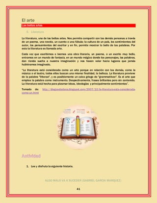 41
El arte
Las bellas artes
5. Literatura
La literatura, una de las bellas artes. Nos permite compartir con las demás personas a través
de un poema, una novela, un cuento o una fábula; la cultura de un país, los sentimientos del
autor, los pensamientos del escritor y en fin, permite mostrar lo bello de las palabras. Por
esto la literatura es llamada arte.
Cada vez que escribimos o leemos una obra literaria, un poema, o un escrito muy bello,
entramos en un mundo de fantasía, en un mundo mágico donde los personajes, las palabras,
dan rienda suelta a nuestra imaginación y nos hacen volar hacia lugares que jamás
hubiéramos imaginado.
“La literatura está considerada como un arte porque en relación con las demás, como la
música o el teatro, todos ellos buscan una misma finalidad, la belleza. La literatura proviene
de la palabra "litterae", y es posiblemente un calco griego de "grammatikee". Es el arte que
emplea la palabra como instrumento. Despectivamente, frases brillantes pero sin contenido.
La literatura está hecha para plasmar ideas, ideologías y principalmente sentimientos”.
Tomado de: http://diegosoladana.blogspot.com/2007/10/la-literatura-esta-considerada-
como-un.html
1. Lee y disfruta la siguiente historia.
ALGO MALO VA A SUCEDER (GABRIEL GARCIA MARQUEZ)
 