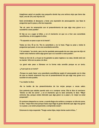 42
Imagínese usted un pueblo muy pequeño donde hay una señora vieja que tiene dos
hijos, uno de 19 y una hija de 14.
Está sirviéndoles el desayuno y tiene una expresión de preocupación. Los hijos le
preguntan qué le pasa y ella les responde:
"No sé, pero he amanecido con el presentimiento de que algo muy grave va a
sucederle a este pueblo".
El hijo se va a jugar al billar, y en el momento en que va a tirar una carambola
sencillísima, el otro jugador le dice:
-"Te apuesto un peso a que no la hacés".
Todos se ríen. Él se ríe. Tira la carambola y no la hace. Paga su peso y todos le
preguntan qué pasó, si era una carambola sencilla.
Y él contesta: "es cierto, pero me he quedado preocupado de una cosa que me dijo mi
madre esta mañana sobre algo grave que va a suceder a este pueblo".
Todos se ríen de él, y el que se ha ganado su peso regresa a su casa, donde está con
su mamá, feliz con su peso y le dice:
-Le gané este peso a Dámaso en la forma más sencilla porque es un tonto.
-¿Y por qué es un tonto?
-Porque no pudo hacer una carambola sencillísima según él preocupado con la idea
de que su mamá amaneció hoy con el presentimiento de que algo muy grave va a
suceder en este pueblo.
Y su madre le dice:
-No te burlés de los presentimientos de los viejos porque a veces salen.
Una pariente que estaba oyendo esto va a comprar carne. Ella le dice al carnicero:
"Déme un kilo de carne", y en el momento que la está cortando, le dice: "Mejor
córteme dos, porque andan diciendo que algo grave va a pasar y lo mejor es estar
preparado".
El carnicero despacha su carne y cuando llega otra señora a comprar un kilo de carne,
le dice: "mejor lleve dos porque hasta aquí llega la gente diciendo que algo muy grave
va a pasar, y se están preparando y comprando cosas".
Entonces la vieja responde: "Tengo varios hijos, mejor deme cuatro kilos..."
 