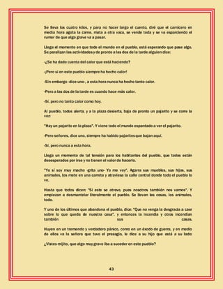 43
Se lleva los cuatro kilos, y para no hacer largo el cuento, diré que el carnicero en
media hora agota la carne, mata a otra vaca, se vende toda y se va esparciendo el
rumor de que algo grave va a pasar.
Llega el momento en que todo el mundo en el pueblo, está esperando que pase algo.
Se paralizan las actividadesy de pronto a las dos de la tarde alguien dice:
-¿Se ha dado cuenta del calor que está haciendo?
-¡Pero si en este pueblo siempre ha hecho calor!
-Sin embargo -dice uno-, a esta hora nunca ha hecho tanto calor.
-Pero a las dos de la tarde es cuando hace más calor.
-Sí, pero no tanto calor como hoy.
Al pueblo, todos alerta, y a la plaza desierta, baja de pronto un pajarito y se corre la
voz:
"Hay un pajarito en la plaza". Y viene todo el mundo espantado a ver el pajarito.
-Pero señores, dice uno, siempre ha habido pajaritosque bajan aquí.
-Sí, pero nunca a esta hora.
Llega un momento de tal tensión para los habitantes del pueblo, que todos están
desesperados por irse y no tienen el valor de hacerlo.
"Yo sí soy muy macho -grita uno- Yo me voy". Agarra sus muebles, sus hijos, sus
animales, los mete en una carreta y atraviesa la calle central donde todo el pueblo lo
ve.
Hasta que todos dicen: "Si este se atreve, pues nosotros también nos vamos". Y
empiezan a desmantelar literalmente el pueblo. Se llevan las cosas, los animales,
todo.
Y uno de los últimos que abandona el pueblo, dice: "Que no venga la desgracia a caer
sobre lo que queda de nuestra casa", y entonces la incendia y otros incendian
también sus casas.
Huyen en un tremendo y verdadero pánico, como en un éxodo de guerra, y en medio
de ellos va la señora que tuvo el presagio, le dice a su hijo que está a su lado:
¿Vistes mijito, que algo muy grave iba a suceder en este pueblo?
 