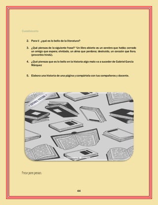 44
Cuestionario
2. Para ti ¿qué es lo bello de la literatura?
3. ¿Qué piensas de la siguiente frase? “Un libro abierto es un cerebro que habla; cerrado
un amigo que espera; olvidado, un alma que perdona; destruido, un corazón que llora.
(proverbio hindú).
4. ¿Qué piensas que es lo bello en la historia algo malo va a suceder de Gabriel García
Márquez
5. Elabora una historia de una página y compártela con tus compañeros y docente.
Frase para pensar:
 