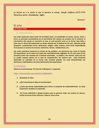 45
La lectura es a la mente lo que el ejercicio al cuerpo. Joseph Addison (1672-1719)
Ensayista, poeta y dramaturgo inglés.
Semana 7
El arte
Las bellas artes
6. Artes escénicas
Las artes escénicas hacen parte de las bellas artes y se subdividen en teatro, danza, mimo y
circo; su principal característica es el movimiento del cuerpo; de acuerdo con lo anterior, el
movimiento del cuerpo se convierte en arte, lo cual permite verlo en su forma más bella y
hace que la retina del espectador se sienta atraída por la belleza de tal acto, además puede
despertar sentimientos como: admiración, alegría, rabia, tristeza, entre otros. Dependiendo
de la puesta en escena de actores, bailarines, mimos, malabaristas, etc.
Las artes escénicas muestran la cultura de los pueblos y se denomina hoy como el mundo
del espectáculo, en él caben aún hasta las manifestaciones religiosas. En fin, para que el arte
escénica tome vida necesita de 2 factores esenciales, el público y los actores, cada uno con
su propio espacio dentro de la sala de espectáculos, de manera que cada elemento
desarrolle su actividad de la forma más cómoda posible, los unos desarrollando sus
destrezas y habilidades y los otros disfrutando del espectáculo.
Observa el cortometraje “El circo de la Mariposa” y responde:
https://www.youtube.com/watch?v=looUBhyZtOs
1. Socializar el video
2. ¿Qué enseñanza te deja el cortometraje?
3. ¿Crees que tienes capacidades para iniciar un proyecto de emprendimiento en artes
escénicas? Justifica tu respuesta.
4. De forma individual o grupal prepara para la próxima clase una puesta en escena,
utiliza recursos como vestuario, música, entre otros.
 