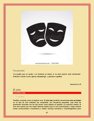 47
Frase para pensar:
"Un pueblo que no ayuda y no fomenta su teatro, si no está muerto, está moribundo".
Federico García Lorca (poeta, dramaturgo y prosista español)
Semana 9 y 10
El arte
Las bellas artes
7. El cine
También conocido como el séptimo arte “El cine arte (también denominado cine art house)
es un tipo de cine realizado por compañías, con frecuencia pequeñas, cuya línea de
producción contrasta con las que tienen como objetivo la taquilla y el consumo masivo. El
cine arte cuenta con una mayor libertad creativa que el cine convencional, y suele mostrar
temas controvertidos o dramáticos o utilizar recursos narrativos o cinematográficos poco
 
