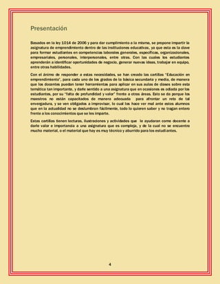 4
Presentación
Basados en la ley 1014 de 2006 y para dar cumplimiento a la misma, se propone impartir la
asignatura de emprendimiento dentro de las instituciones educativas, ya que esta es la clave
para formar estudiantes en competencias laborales generales, específicas, organizacionales,
empresariales, personales, interpersonales, entre otras. Con las cuales los estudiantes
aprenderán a identificar oportunidades de negocio, generar nuevas ideas, trabajar en equipo,
entre otras habilidades.
Con el ánimo de responder a estas necesidades, se han creado las cartillas “Educación en
emprendimiento”, para cada uno de los grados de la básica secundaria y media, de manera
que los docentes puedan tener herramientas para aplicar en sus aulas de clases sobre esta
temática tan importante, y darle sentido a una asignatura que en ocasiones es odiada por los
estudiantes, por su “falta de profundidad y valor” frente a otras áreas. Esto se da porque los
maestros no están capacitados de manera adecuada para afrontar un reto de tal
envergadura, y se ven obligados a improvisar, lo cual los hace ver mal ante estos alumnos
que en la actualidad no se deslumbran fácilmente, todo lo quieren saber y no tragan entero
frente a los conocimientos que se les imparte.
Estas cartillas tienen lecturas, ilustraciones y actividades que le ayudaran como docente a
darle valor e importancia a una asignatura que es compleja, y de la cual no se encuentra
mucho material, o el material que hay es muy técnico y aburrido para los estudiantes.
 