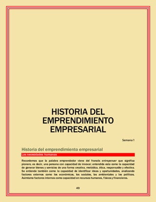 49
HISTORIA DEL
EMPRENDIMIENTO
EMPRESARIAL
Semana 1
Historia del emprendimiento empresarial
Las necesidades humanas
Recordemos que la palabra emprendedor viene del francés entrepenuer que significa
pionero, es decir, una persona con capacidad de innovar; entendida esta como la capacidad
de generar bienes y servicios de una forma creativa, metódica, ética, responsable y efectiva.
Se entiende también como la capacidad de identificar ideas y oportunidades, analizando
factores externos como los económicos, los sociales, los ambientales y los políticos.
Asimismo factores internos como capacidad en recursos humanos, físicosy financieros.
 