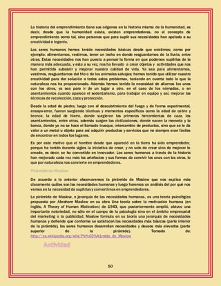 50
La historia del emprendimiento tiene sus orígenes en la historia misma de la humanidad, es
decir, desde que la humanidad existe, existen emprendedores, no el concepto de
emprendimiento como tal, sino personas que para suplir sus necesidades han apelado a su
creatividad e ingenio.
Los seres humanos hemos tenido necesidades básicas desde que existimos; como por
ejemplo: alimentarnos, vestirnos, tener un techo en donde resguardarnos de la lluvia, entre
otras. Estas necesidades nos han puesto a pensar la forma en que podemos suplirlas de la
manera más adecuada, y esto a su vez, nos ha llevado a crear objetos y actividades que nos
han permitido subsistir y mejorar nuestra calidad de vida. Ya sea para alimentarnos,
vestirnos, resguardarnos del frio o de los animales salvajes; hemos tenido que utilizar nuestra
creatividad para dar solución a todos estos problemas, teniendo en cuenta todo lo que la
naturaleza nos ha proporcionado. Además hemos tenido la necesidad de aliarnos los unos
con los otros, ya sea para ir de un lugar a otro, en el caso de los nómadas, o en
asentamientos cuando aparece el sedentarismo, para trabajar en equipo y así, mejorar las
técnicas de recolección, caza y protección.
Desde la edad de piedra, luego con el descubrimiento del fuego y de forma experimental,
ensayo-error, fueron surgiendo técnicas y momentos específicos como la edad de cobre y
bronce, la edad de hierro, donde surgieron las primeras herramientas de caza, los
asentamientos, entre otras, además surgen las civilizaciones, donde nacen la moneda y la
banca, donde ya no se hace el llamado trueque, intercambio de productos, sino que se le da
valor a un metal u objeto para así adquirir productos y servicios que no siempre eran fáciles
de encontrar en todos los lugares.
Es por este motivo que el hombre desde que apareció en la tierra ha sido emprendedor,
porque ha tenido durante siglos la iniciativa de crear, y no solo de crear sino de mejorar lo
creado, es decir, se ha convertido en innovador. Los seres humanos a través de la historia
han mejorado cada vez más los artefactos y sus formas de convivir los unos con los otros, lo
que por naturaleza nos convierte en emprendedores.
Pirámide de Maslow
De acuerdo a lo anterior observaremos la pirámide de Maslow que nos explica más
claramente cuáles son las necesidades humanas y luego haremos un análisis del por qué nos
vemos en la necesidad de suplirlasy convertirnosen emprendedores.
La pirámide de Maslow, o jerarquía de las necesidades humanas, es una teoría psicológica
propuesta por Abraham Maslow en su obra Una teoría sobre la motivación humana (en
inglés, A Theory of Human Motivation) de 1943, que posteriormente amplió, obtuvo una
importante notoriedad, no sólo en el campo de la psicología sino en el ámbito empresarial
del marketing o la publicidad. Maslow formula en su teoría una jerarquía de necesidades
humanas y defiende que conforme se satisfacen las necesidades más básicas (parte inferior
de la pirámide), los seres humanos desarrollan necesidades y deseos más elevados (parte
superior de la pirámide). Tomado de:
http://es.wikipedia.org/wiki/Pir%C3%A1mide_de_Maslow
 