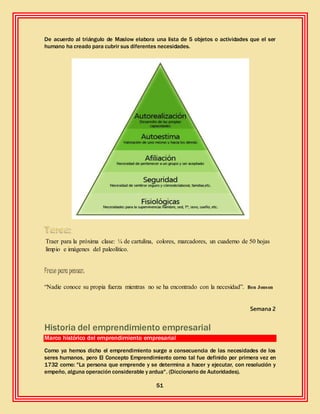 51
De acuerdo al triángulo de Maslow elabora una lista de 5 objetos o actividades que el ser
humano ha creado para cubrir sus diferentes necesidades.
Traer para la próxima clase: ¼ de cartulina, colores, marcadores, un cuaderno de 50 hojas
limpio e imágenes del paleolítico.
Frase para pensar:
“Nadie conoce su propia fuerza mientras no se ha encontrado con la necesidad”. Ben Jonson
Semana 2
Historia del emprendimiento empresarial
Marco histórico del emprendimiento empresarial
Como ya hemos dicho el emprendimiento surge a consecuencia de las necesidades de los
seres humanos, pero El Concepto Emprendimiento como tal fue definido por primera vez en
1732 como: "La persona que emprende y se determina a hacer y ejecutar, con resolución y
empeño, alguna operación considerable y ardua". (Diccionario de Autoridades).
 