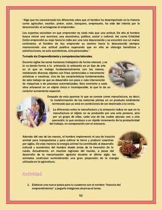 52
“Algo que ha caracterizado los diferentes roles que el hombre ha desempeñado en la historia
como agricultor, escritor, pintor, actor, banquero, empresario, ha sido del interés por lo
desconocido; el arriesgarse al emprender.
Los expertos coinciden en que emprender es nada más que una actitud. De ella el hombre
busca iniciar una aventura, sea económica, política, social o cultural. Así como Cristóbal
Colón emprendió su viaje hacia la india por una ruta desconocida y se encontró con un nuevo
continente, el hombre de hoy emprende su camino hacia lo desconocido siempre
manteniendo una actitud positiva esperando que en ella se obtenga beneficios y
satisfacciones, no solo económicas, sinopersonales.”
Tomado de: Emprendimiento y competenciaslaborales.
Durante siglos los seres humanos trabajaron de forma manual, y se
le va dando forma a la artesanía; la artesanía es un tipo de arte
en el que se trabaja fundamentalmente con las manos,
moldeando diversos objetos con fines comerciales o meramente
artísticos o creativos. Una de las características fundamentales
de este trabajo es que se desarrolla con poca o nula intervención
de máquinas o de procesos automatizados. Esto convierte a cada
obra artesanal en un objeto único e incomparable, lo que le da un
carácter sumamente especial.
Después de esto aparece lo que se conoce como manufactura, es decir,
la transformación de las materias primas en un producto totalmente
terminado que ya está en condiciones de ser destinado a la venta.
La diferencia entre la manufactura y la artesanía radica en que en la
manufactura el objeto no es producido por una sola persona, sino
por un grupo de ellas, cada una de las cuales ejecuta una u otra
operación, lo que conduce a un rápido incremento de la productividad
del trabajo, en comparación con el artesano.
Además del uso de las manos, el hombre implemento el uso de tracción
animal para transportarse y para cultivar la tierra y producir cosechas
por siglos. De esta manera la energía animal ha contribuido al desarrollo
cultural y económico del hombre desde antes de la invención de la
rueda. Actualmente, en muchas regiones del mundo, a pesar del
desarrollo de la mecanización agrícola durante el último siglo, los
animales continúan suministrando una gran proporción de la energía
utilizada en la agricultura.
1. Elaborar una nueva pasta para tu cuaderno con el nombre “historia del
emprendimiento” y pegarle imágenes alusivasal tema.
 