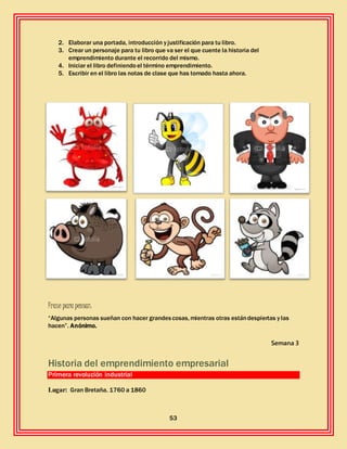 53
2. Elaborar una portada, introducción y justificación para tu libro.
3. Crear un personaje para tu libro que va ser el que cuente la historia del
emprendimiento durante el recorrido del mismo.
4. Iniciar el libro definiendoel término emprendimiento.
5. Escribir en el libro las notas de clase que has tomado hasta ahora.
Frase para pensar:
“Algunas personas sueñan con hacer grandescosas, mientras otras estándespiertas y las
hacen”. Anónimo.
Semana 3
Historia del emprendimiento empresarial
Primera revolución industrial
Lugar: Gran Bretaña. 1760 a 1860
 