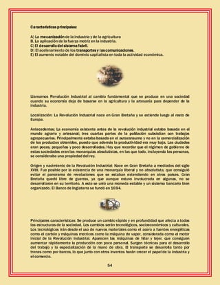 54
Característicasprincipales:
A) La mecanización de la industria y de la agricultura
B. La aplicación de la fuerza motriz en la industria.
C) El desarrollodel sistema fabril.
D) El aceleramiento de los transportesy lascomunicaciones.
E) El aumento notable del dominio capitalista en toda la actividad económica.
Llamamos Revolución Industrial al cambio fundamental que se produce en una sociedad
cuando su economía deja de basarse en la agricultura y la artesanía para depender de la
industria.
Localización: La Revolución Industrial nace en Gran Bretaña y se extiende luego al resto de
Europa.
Antecedentes: La economía existente antes de la revolución industrial estaba basada en el
mundo agrario y artesanal; tres cuartas partes de la población subsistían con trabajos
agropecuarios. Principalmente estaba basada en el autoconsumo y no en la comercialización
de los productos obtenidos, puesto que además la productividad era muy baja. Las ciudades
eran pocas, pequeñas y poco desarrolladas. Hay que recordar que el régimen de gobierno de
estas sociedades eran las monarquías absolutistas, en las que todo, incluyendo las personas,
se consideraba una propiedad del rey.
Origen y nacimiento de la Revolución Industrial: Nace en Gran Bretaña a mediados del siglo
XVIII. Fue posible por la existencia de una monarquía liberal y no absolutista, que consiguió
evitar el panorama de revoluciones que se estaban extendiendo en otros países. Gran
Bretaña quedó libre de guerras, ya que aunque estuvo involucrada en algunas, no se
desarrollaron en su territorio. A esto se unió una moneda estable y un sistema bancario bien
organizado. El Banco de Inglaterra se fundó en 1694.
Principales características: Se produce un cambio rápido y en profundidad que afecta a todas
las estructuras de la sociedad. Los cambios serán tecnológicos, socioeconómicos y culturales.
Los tecnológicos irán desde el uso de nuevos materiales como el acero a fuentes energéticas
como el carbón y máquinas motrices como la máquina de vapor, considerada como el motor
inicial de la Revolución Industrial. Aparecen las máquinas de hilar y tejer, que consiguen
aumentar rápidamente la producción con poco personal. Surgen técnicas para el desarrollo
del trabajo y la especialización de la mano de obra. El transporte se desarrolla tanto por
trenes como por barcos, lo que junto con otros inventos harán crecer el papel de la industria y
el comercio.
 