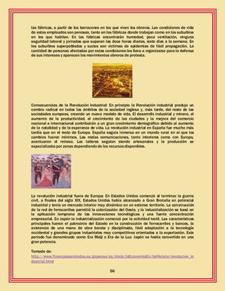 56
las fábricas, a partir de los barracones en los que viven los obreros. Las condiciones de vida
de estos empleados son penosas, tanto en las fábricas donde trabajan como en los suburbios
en los que habitan. En las fábricas encontrarán humedad, poca ventilación, ninguna
seguridad laboral y jornadas que superan las doce horas diarias, siete días a la semana. En
los suburbios superpoblados y sucios son víctimas de epidemias de fácil propagación. La
cantidad de personas afectadas por estas condiciones les lleva a organizarse para la defensa
de sus intereses y aparecen los movimientos obreros de protesta.
Consecuencias de la Revolución Industrial: En principio la Revolución industrial produjo un
cambio radical en todos los ámbitos de la sociedad inglesa y, más tarde, del resto de las
sociedades europeas, creando un nuevo modelo de vida. El desarrollo industrial y minero, el
aumento de la productividad, el crecimiento de las ciudades y la mejora del comercio
nacional e internacional contribuirán a un gran crecimiento demográfico debido al aumento
de la natalidad y de la esperanza de vida. La revolución industrial en España fue mucho más
tardía que en el resto de Europa. España seguía inmersa en un mundo rural en el que los
cambios fueron mínimos. Las malas comunicaciones, tanto interiores como con Europa,
acentuaron el retraso. Los talleres seguían siendo artesanales y la producción se
especializaba por zonas dependiendode los recursosdisponibles.
La revolución industrial fuera de Europa: En Estados Unidos comenzó al terminar la guerra
civil, a finales del siglo XIX. Estados Unidos había alcanzado a Gran Bretaña en potencial
industrial y tenía un mercado interior muy dinámico en un extenso territorio. La construcción
de la red de ferrocarriles permitió la colonización del Oeste, y la industrialización se basó en
la aplicación temprana de las innovaciones tecnológicas y una fuerte concentración
empresarial. En Japón la industrialización comenzó por la actividad textil. Las características
principales fueron el patrocinio del Estado en la construcción de ferrocarriles y bancos, la
existencia de una mano de obra barata y disciplinada, fácil adaptación a la tecnología
occidental y grandes grupos industriales muy competitivos orientados a la exportación. Este
periodo fue denominado como Era Meiji o Era de la Luz: Japón se había convertido en una
gran potencia.
Tomado de:
http://www.finanzasparatodos.es/gepeese/es/inicio/laEconomiaEn/laHistoria/revolucion_in
dustrial.html
 