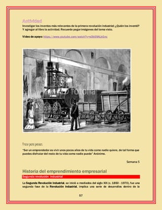 57
Investigar los inventos más relevantes de la primera revolución industrial; ¿Quién los inventó?
Y agregar al libro la actividad. Recuerde pegarimágenes del tema visto.
Video de apoyo: https://www.youtube.com/watch?v=sOb59ALkGnc
Frase para pensar:
“Ser un emprendedor es vivir unos pocos años de tu vida como nadie quiere, de tal forma que
puedes disfrutar del resto de tu vida como nadie puede” Anónimo.
Semana 5
Historia del emprendimiento empresarial
Segunda revolución industrial
La Segunda Revolución Industrial, se inició a mediados del siglo XIX (c. 1850 - 1970), fue una
segunda fase de la Revolución Industrial, implica una serie de desarrollos dentro de la
 