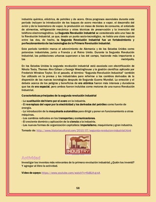 58
industria química, eléctrica, de petróleo y de acero. Otros progresos esenciales durante este
período incluyen la introducción de los buques de acero movidos a vapor, el desarrollo del
avión y de la locomotora de vapor, la producción en masa de bienes de consumo, el enlatado
de alimentos, refrigeración mecánica y otras técnicas de preservación y la invención del
teléfono electromagnético. La Segunda Revolución Industrial se considerada sólo una fase de
la Revolución Industrial, ya que, desde un punto socio-tecnológico, no había una clara ruptura
entre las dos, de hecho, la Segunda Revolución Industrial fue un fortalecimiento y
perfeccionamientode lastecnologíasde la Primera Revolución Industrial.
Este período también marca el advenimiento de Alemania y de los Estados Unidos como
potencias industriales, junto a Francia y al Reino Unido. Durante la Segunda Revolución
Industrial, las poblaciones urbanas superaron a las del campo, haciendo más importante a
las metrópolis.
En los Estados Unidos la segunda revolución industrial está asociada con electrificación de
Nikola Tesla, Thomas Alva Edison y George Westinghouse y la gestión científica aplicada por
Frederick Winslow Taylor. En el pasado, el término “Segunda Revolución Industrial” también
fue utilizado en la prensa y los industriales para referirse a los cambios derivados de la
dispersión de las nuevas tecnologías después de Segunda Guerra Mundial. La emoción y el
debate acerca de los peligros y beneficios de era atómica fueron más intensos y duraderos
que los de era espacial, pero ambos fueron incluidos como motores de una nueva Revolución
Industrial.
Característicasprincipales de la segunda revolución industrial
- La sustitución del hierro por el acero en la industria.
- El reemplazo del vapor por la electricidad y los derivados del petróleo como fuente de
energía.
- La introducción de la maquinaria automática para dirigir y poner en funcionamiento a otras
máquinas.
- Los cambios radicales en los transportes y comunicaciones.
- El creciente dominio y aplicación de la ciencia a la industria.
- Las nuevas formas de organización capitalista: imperialismo, maquinismo y gran industria.
Tomado de: http://www.historiacultural.com/2010/07/segunda-revolucion-industrial.html
Investigar los inventos más relevantes de la primera revolución industrial; ¿Quién los inventó?
Y agregar al libro la actividad.
Video de apoyo: https://www.youtube.com/watch?v=fIzBLH-g-nA
 