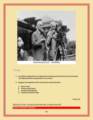 59
1. Investigar la biografía de los siguientes personajesque hicieron parte de la historia
del emprendimiento empresarial en sus inicios.
2. Agregar las biografías al libro historia del emprendimiento.
a. Nikola Tesla
b. Thomas Alba Edison
c. George Westinghouse
d. Frederick Winslow Taylor
Semana 6
Historia del emprendimiento empresarial
Tercera revolución industrial
 