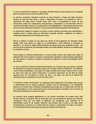 60
La Tercera Revolución Industrial o revolución científico-técnica inició después de la segunda
guerra mundial entre los años de (1945-1973).
La primera revolución industrial comenzó en Gran Bretaña a finales del siglo dieciocho
cuando se pasó de tejer telas a mano a fabricarlas en telares. La segunda se inició a
comienzos del siglo veinte cuando Henry Ford creó el ensamblaje en línea de sus
automóviles. Estas dos revoluciones enriquecieron y urbanizaron a la humanidad. Ahora a
comienzos del siglo veintiuno, la producción se está digitalizando y robotizando más aún para
utilizar nuevos materiales mediante un nuevo proceso llamado impresión tridimensional.
La producción antigua se basaba en tomar un gran número de partes para atornillarlas y
soldarlas entre sí. Estas partes se fabricaban vaciando metales y plásticos en moldes o
empleando maquinas como fresadoras y tornos.
Ahora se elabora el plano de una pieza por medio de los programas de Computer Aided
Design -CAD- este diseño se carga en la computadora y esta máquina va vaciando un
polímero o un metal en capas tridimensionales sucesivas hasta que completa la pieza. Los
precios de las impresoras 3D ascienden desde unos 2.000 dólares. Resultan ser ideales para
los modelos a escala.
Vaciar piezas en moldes prefabricados y en línea resulta mucho más rápido que utilizar la
impresión 3D, pero cuando se requiere una producción ajustada a requerimientos específicos
de cada cliente, o cuando se requieren repuestos de urgencia, la nueva metodología resulta
ser superior.
La nueva revolución, afirma la revista The Economist, en el artículo que aquí resumo, afectará
no solamente la manera de fabricar piezas, sino el lugar donde se fabricarán. “Las fábricas
venían siendo trasladadas a los países con bajos salarios para reducir costos. Pero la mano
de obra será cada vez menos importante. La primera generación de los iPad de Apple
requería cerca de 33 dólares en mano de obra, y de estos, tan solo los 8 dólares del
ensamble final se realizaban con mano de obra china”.
Y continúa la revista mencionada: “La producción está regresando a los países ricos, porque
la sofisticación de los nuevos productos requiere que los diseñadores y los fabricantes
laboren en el mismo sitio. El Boston Consulting Group estima que en 2020 entre 10-30% de
los computadores y de la maquinaria que los estadounidenses ensamblan hoy en China, se
fabricarán totalmente y de nuevo en casa”.
Se avizoran otros cambios gigantescos en los nuevos materiales, los cuales serán más
fuertes, livianos y duraderos que los existentes hoy. Los nanotubos de carbono son cilindros
recubiertos como por una malla de gallinero con hexágonos, cuyo diámetro es la
diezmilésima parte de un cabello. Soportan más tensión que el acero y con ellos están
reemplazando al aluminio en la fabricación de aviones y automóviles. Se habla, así mismo,
de virus genéticamente diseñados para producir bienes como baterías.
 