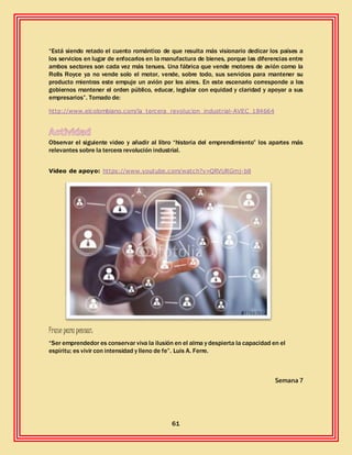 61
“Está siendo retado el cuento romántico de que resulta más visionario dedicar los países a
los servicios en lugar de enfocarlos en la manufactura de bienes, porque las diferencias entre
ambos sectores son cada vez más tenues. Una fábrica que vende motores de avión como la
Rolls Royce ya no vende solo el motor, vende, sobre todo, sus servicios para mantener su
producto mientras este empuje un avión por los aires. En este escenario corresponde a los
gobiernos mantener el orden público, educar, legislar con equidad y claridad y apoyar a sus
empresarios”. Tomado de:
http://www.elcolombiano.com/la_tercera_revolucion_industrial-AVEC_184664
Observar el siguiente video y añadir al libro “historia del emprendimiento” los apartes más
relevantes sobre la tercera revolución industrial.
Video de apoyo: https://www.youtube.com/watch?v=QRVURGmj-b8
Frase para pensar:
“Ser emprendedor es conservar viva la ilusión en el alma y despierta la capacidad en el
espíritu; es vivir con intensidad y lleno de fe”. Luis A. Ferre.
Semana 7
 