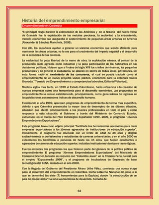 62
Historia del emprendimiento empresarial
Emprendimiento en Colombia
“El principal rasgo durante la colonización de las Américas y de la historia del nuevo Reino
de Granada fue la explotación de los metales preciosos, la esclavitud y la encomienda,
modelo económico que aseguraba el sostenimiento de pequeñas áreas urbanas en América
(Alexander & Sánchez Manchola, 2005).
Con ello, los españoles ayudan a generar un sistema económico que siendo eficiente para
mantener las áreas urbanas, no lo era para el crecimiento del imperio español y el desarrollo
de la economía de las colonias.
La esclavitud, la poca libertad de la mano de obra, la explotación minera, el control de la
producción tanto agrícola como industrial y la poca participación de los habitantes en las
decisiones políticas, hicieron que a finales del siglo XVII los criollos dominantes, los pequeños
productores y en general la ciudadanía, se alzaran en contra de todas estas privaciones. De
esta forma nació el movimiento de los comuneros, el cual se puede traducir como el
emprendimiento de un nuevo proyecto social, político, económico para la entonces Nueva
Granada.” Tomado de (Emprendimiento y competencias laborales. Editorial Voluntad).
Muchos siglos más tarde, en 1970 el Estado Colombiano, hacía referencia a la creación de
nuevas empresas como una herramienta para el desarrollo económico. Las propuestas en
emprendimiento se venían estableciendo, principalmente, como generadoras de ingresos en
las poblaciones con menores índices de desarrollo humano.
Finalizando el año 1999, aparecen programas de emprendimiento de forma más específica,
debido a que Colombia presentaba la mayor tasa de desempleo de las últimas décadas,
situación que afectó principalmente a los jóvenes profesionales en todo el país y como
respuesta a esta situación, el Gobierno a través del Ministerio de Comercio Exterior,
estructura, en el marco del Plan Estratégico Exportador 1999–2009, el programa “Jóvenes
Emprendedores Exportadores”.
Este programa tuvo como objeto principal “facilitarle las herramientas necesarias para crear
empresas exportadoras a los jóvenes egresados de instituciones de educación superior”.
Inicialmente, el programa fue diseñado con un límite de edad de 28 años y dirigido
exclusivamente a profesionales o estudiantes de carreras universitarias, y en el año 2000 se
extendieron los beneficios a personas de hasta los 35 años, que fueran estudiantes o
egresados de carreras de educación superior, incluidas instituciones técnicas o tecnológicas.
Fueron entonces dos programas los que hicieron parte del génesis de la política pública de
emprendimiento: El programa “Jóvenes Emprendedores Exportadores” del Ministerio de
Comercio Exterior, lanzado en conjunto con “Colombia Joven” en la Primera Feria Juvenil para
el empleo “Expocamello 1999”, y el programa de Incubadoras de Empresas de base
tecnológica del SENA, lanzado en el año 2000.
Con la llegada del Gobierno del Presidente Álvaro Uribe Vélez, comienza una nueva etapa
para el desarrollo del emprendimiento en Colombia. Dicho Gobierno Nacional dio paso a lo
que se denominó las siete (7) herramientas para la Equidad, donde “la construcción de un
país de propietarios” fue una sus banderas de desarrollo. Tomado de:
 