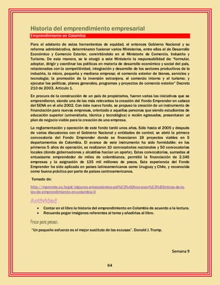 64
Historia del emprendimiento empresarial
Emprendimiento en Colombia
Para el adelanto de estas herramientas de equidad, el entonces Gobierno Nacional y su
reforma administrativa, determinaron fusionar varios Ministerios, entre ellos el de Desarrollo
Económico y Comercio Exterior, convirtiéndolo en el Ministerio de Comercio, Industria y
Turismo. De esta manera, se le otorgó a este Ministerio la responsabilidad de: “formular,
adoptar, dirigir y coordinar las políticas en materia de desarrollo económico y social del país,
relacionadas con la competitividad, integración y desarrollo de los sectores productivos de la
industria, la micro, pequeña y mediana empresa; el comercio exterior de bienes, servicios y
tecnología; la promoción de la inversión extranjera, el comercio interno y el turismo; y
ejecutar las políticas, planes generales, programas y proyectos de comercio exterior” Decreto
210 de 2003, Articulo 1.
En procura de la construcción de un país de propietarios, fueron varias las iniciativas que se
emprendieron, siendo una de las más relevantes la creación del Fondo Emprender en cabeza
del SENA en el año 2002. Con éste nuevo fondo, se propuso la creación de un instrumento de
financiación para nuevas empresas, orientado a aquellas personas que siendo estudiantes de
educación superior (universitaria, técnica y tecnológica) o recién egresados, presentaran un
plan de negocio viable para la creación de una empresa.
La reglamentación y operación de este fondo tardó unos años. Sólo hasta el 2005 y después
de varias discusiones con el Gobierno Nacional y entidades de control, se abrió la primera
convocatoria del Fondo Emprender donde se financiaron 19 proyectos viables en 5
departamentos de Colombia. El avance de este instrumento ha sido formidable: en los
primeros 5 años de operación, se realizaron 10 convocatorias nacionales y 50 convocatorias
locales (donde gobernaciones y alcaldías hacían un aporte). Estas convocatorias, sumadas al
entusiasmo emprendedor de miles de colombianos, permitió la financiación de 2.345
empresas y la asignación de 135 mil millones de pesos. Esta experiencia del Fondo
Emprender ha sido aplicada en países latinoamericanos como Uruguay y Chile, y reconocida
como buena práctica por parte de países centroamericanos.
Tomado de:
http://mprende.co/legal/algunos-antecedentes-pol%C3%ADtico-econ%C3%B3micos-de-la-
ley-de-emprendimiento-en-colombia-0
 Contar en el libro la historia del emprendimiento en Colombia de acuerdo a la lectura.
 Recuerda pegar imágenes referentes al tema y añadirlas al libro.
Frase para pensar:
“Un pequeño esfuerzo es el mejor sustituto de las excusas”. Donald J. Trump.
Semana 9
 