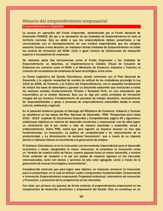 65
Historia del emprendimiento empresarial
Emprendimiento en Colombia
La puesta en operación del Fondo Emprender, administrado por el Fondo Nacional de
Desarrollo FONADE, dio pie a la instalación de las Unidades de Emprendimiento en todo el
territorio nacional. Esto se debió a que los emprendedores debían presentarse a las
convocatorias con el acompañamiento de una entidad especializada que les otorgara
asesoría. Gracias a esta decisión, se instalaron dichas Unidades de Emprendimiento en todos
los centros de formación del SENA (115) e igual número de instituciones de educación
superior e incubadoras de empresas.
No obstante estas dos herramientas como el Fondo Emprender y las Unidades de
Emprendimiento ya descritas, se implementaron la Cátedra Virtual de Creación de
Empresas (en convenio entre el SENA y el Ministerio de Comercio, Industria y Turismo), la
creación de incubadoras de empresas de base tecnológica, entre otras.
La Rama Legislativa del Estado Colombiano, siendo coherente con el Plan Nacional de
Desarrollo y la urgente necesidad de cambio de actitud de los ciudadanos promulgo la Ley
1014 de 2006, de Fomento a la Cultura del Emprendimiento, con el propósito fundamental
de reducir las tasas de desempleo y generar un desarrollo sostenible que involucrara a todos
los sectores sociales (Gubernamental, Privado y Sociedad Civil), en una articulación que
trascendiera en el ámbito Nacional. Esta Ley se rige por varios principios de formación
integral del ser humano: Fortalecimiento de procesos de trabajo asociativo, reconocimiento
de responsabilidades y apoyo a procesos de emprendimiento sostenibles desde lo social,
cultural, ambiental y regional.
En el presente Gobierno gracias al liderazgo del Ministerio de Comercio, Industria y Turismo
se establecen en las bases del Plan Nacional de Desarrollo –PND “Prosperidad para todos
2010 - 2014” (capítulo III, Crecimiento Sostenible y Competitividad, página 49 y siguientes.)
ambiciosos objetivos en materia de desarrollo económico y empresarial; uno de ellos lograr
un crecimiento del 6 por ciento o más de manera sostenida y sostenible, social y
ambientalmente. Dicho PND, anota que para lograrlo se requiere avanzar en tres ejes
fundamentales: La innovación; La política de competitividad y de mejoramiento de la
productividad; y La dinamización de sectores “locomotora”, que a través de su impacto
directo e indirecto lideren el crecimiento y la generación de empleo.
El Gobierno Colombiano ve en la innovación una herramienta trascendental para el desarrollo
económico y social, otorgándole la mayor relevancia, al considerar la innovación como
un “símbolo de nuestra visión de futuro, nuestra apuesta hacia un mayor desarrollo, y nuestra
firme ambición de competir a la par con países de mayores ingresos en los mercados
internacionales, tanto con bienes y servicios de alto valor agregado, como a través de la
generación de nuevas tecnologíasy conocimiento”.
Considerando entonces que para lograr este objetivo, es necesario promover la innovación
para la prosperidad, en la cual se definen cuatro componentes fundamentales: Conocimiento
e innovación; Emprendimiento empresarial; Propiedad intelectual, instrumento de innovación
y Promoción, y protección de la competencia en los mercados.
Con todo, por primera vez aparece de forma evidente el emprendimiento empresarial en los
componentes de desarrollo económico y empresarial del Estado. Éste se constituye en un
 