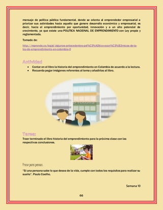 66
mensaje de política pública fundamental, donde se orienta al emprendedor empresarial a
priorizar sus actividades hacia aquello que genere desarrollo económico y empresarial, es
decir, hacia el emprendimiento por oportunidad, innovación y a un alto potencial de
crecimiento, ya que existe una POLITICA NACIONAL DE EMPRENDIMIENTO con Ley propia y
reglamentada.
Tomado de:
http://mprende.co/legal/algunos-antecedentes-pol%C3%ADtico-econ%C3%B3micos-de-la-
ley-de-emprendimiento-en-colombia-0
 Contar en el libro la historia del emprendimiento en Colombia de acuerdo a la lectura.
 Recuerda pegar imágenes referentes al tema y añadirlas al libro.
Traer terminado el libro historia del emprendimiento para la próxima clase con las
respectivas conclusiones.
Frase para pensar:
“Si una persona sabe lo que desea de la vida, cumple con todos los requisitospara realizar su
sueño”. Paulo Coelho.
Semana 10
 