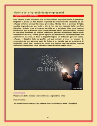67
Historia del emprendimiento empresarial
Emprendimiento en Colombia
Para terminar es muy importante que los conocimientos adquiridos durante el periodo los
tengamos en cuenta a la hora de crear un proyecto de emprendimiento, y sepamos que con
esfuerzo podremos alcanzar las metas propuestas. Además mirar el ejemplos de todos
aquellos emprendedores que hasta el día de hoy nos han mostrado lucha, sacrificio,
disciplina y trabajo, y que si miramos sus vidas en la actualidad, viven como nosotros
quisiéramos, pero la diferencia radica en que queremos adquirir ese conocimiento y riqueza
de una forma automática, sin que nos cueste nada, pero esto es imposible, porque ambas
cosas son muy escasas y solo las poseen aquellos que han dedicado el suficiente tiempo a la
realización de su sueño, es decir, es imposible lograrlo sin dedicación, pero con trabajo,
esfuerzo, y disciplina todo es posible. Así que anímate a crear un proyecto de
emprendimiento serio para que algún día llegues a ser ejemplo para las personas de tu
comunidad, ciudad, país y porque no del mundo, pero recuerda esta frase: Algunas personas
sueñan con hacer grandes cosas, mientras otras están despiertas y las hacen”.
Presentación de los librosde emprendimiento y asignación de notas.
Frase para pensar:
“Un negocio que no hace otra cosa más que dinero es un negocio pobre”. Henry Ford.
 