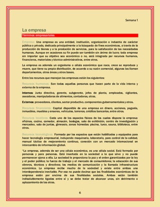 6
Semana 1
La empresa
Términos empresariales
Empresa: Una empresa es una entidad, institución, organización o industria de carácter
pública o privada, dedicada principalmente a la búsqueda de fines económicos, a través de la
producción de bienes y a la prestación de servicios, para la satisfacción de las necesidades
humanas. Aunque en ocasiones su fin puede ser también sin ánimo de lucro; toda empresa
sin importar que su objetivo sea económico o no, está integrada por recursos humanos,
financieros, materiales y técnico-administrativos, entre otros.
La empresa es además un organismo o célula económica que nace, crece se reproduce y
muere, que tiene su propia distribución, de acuerdo a su razón comercial, algunas las llaman
departamentos, otros áreas y otros bases.
Entre los recursos que manejan las empresas están los siguientes:
Recursos humanos: Son todas aquellas personas que hacen parte de la vida interna y
externa de la empresa.
Internos: Junta directiva, gerente, subgerente, jefes de planta, empleados, vigilantes,
aseadoras, manipuladoras de alimentos, contadoras, otras.
Externos: proveedores, clientes, sector productivo, componentes gubernamentalesy otros.
Recursos financieros: Capital disponible de una empresa en dinero, acciones, pagarés,
inmuebles, muebles y enseres, vehículos, terrenos, créditos bancarios, entre otros.
Recursos locativos: Cada uno de los espacios físicos de los cuales dispone la empresa:
oficinas, cocina, comedor, almacén, bodegas, sala de exhibición, centro de investigación y
mercadeo, sala de juntas, gimnasio, zonas húmedas: piscina, turco, sauna, biblioteca, entre
otros.
Recursos tecnológicos: Formada por los espacios que están habilitados y equipados para
hacer tecnología empresarial, incluyendo maquinaria, laboratorio, para control de la calidad,
manual táctico de mejoramiento continuo, conexión con un mercado internacional en
intercambio de información global.
“La empresa, además de ser una célula económica, es una célula social. Está formada por
personas y para personas. Está insertada en la sociedad a la que sirve y no puede
permanecer ajena a ella. La sociedad le proporciona la paz y el orden garantizados por la ley
y el poder público; la fuerza de trabajo y el mercado de consumidores; la educación de sus
obreros, técnicos y directivos; los medios de comunicación y la llamada infraestructura
económica. La empresa recibe mucho de la sociedad y existe entre ambas una
interdependencia inevitable. Por eso no puede decirse que las finalidades económicas de la
empresa estén por encima de sus finalidades sociales. Ambas están también
indisolublemente ligadas entre sí y se debe tratar de alcanzar unas, sin detrimento o
aplazamiento de las otras.
 