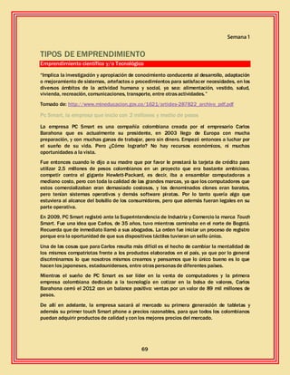 69
Semana 1
TIPOS DE EMPRENDIMIENTO
Emprendimiento científico y/o Tecnológico
“Implica la investigación y apropiación de conocimiento conducente al desarrollo, adaptación
o mejoramiento de sistemas, artefactos o procedimientos para satisfacer necesidades, en los
diversos ámbitos de la actividad humana y social, ya sea: alimentación, vestido, salud,
vivienda, recreación, comunicaciones, transporte, entre otrasactividades.”
Tomado de: http://www.mineducacion.gov.co/1621/articles-287822_archivo_pdf.pdf
Pc Smart, la empresa que inicio con 2 millones y medio de pesos
La empresa PC Smart es una compañía colombiana creada por el empresario Carlos
Barahona que es actualmente su presidente, en 2003 llego de Europa con mucha
preparación, y con muchas ganas de trabajar, pero sin dinero. Empezó entonces a luchar por
el sueño de su vida. Pero ¿Cómo lograrlo? No hay recursos económicos, ni muchas
oportunidades a la vista.
Fue entonces cuando le dijo a su madre que por favor le prestará la tarjeta de crédito para
utilizar 2,5 millones de pesos colombianos en un proyecto que era bastante ambicioso,
competir contra el gigante Hewlett-Packard, es decir, iba a ensamblar computadoras a
mediano costo, pero con toda la calidad de las grandes marcas, ya que los computadores que
estos comercializaban eran demasiado costosos, y los denominados clones eran baratos,
pero tenían sistemas operativos y demás software piratas. Por lo tanto quería algo que
estuviera al alcance del bolsillo de los consumidores, pero que además fueran legales en su
parte operativa.
En 2009, PC Smart registró ante la Superintendencia de Industria y Comercio la marca Touch
Smart. Fue una idea que Carlos, de 35 años, tuvo mientras caminaba en el norte de Bogotá.
Recuerda que de inmediato llamó a sus abogados. La orden fue iniciar un proceso de registro
porque era la oportunidad de que sus dispositivos táctiles tuvieran un sello único.
Una de las cosas que para Carlos resulta más difícil es el hecho de cambiar la mentalidad de
los mismos compatriotas frente a los productos elaborados en el país, ya que por lo general
discriminamos lo que nosotros mismos creamos y pensamos que lo único bueno es lo que
hacen los japoneses, estadounidenses, entre otraspersonasde diferentes países.
Mientras el sueño de PC Smart es ser líder en la venta de computadores y la primera
empresa colombiana dedicada a la tecnología en cotizar en la bolsa de valores, Carlos
Barahona cerró el 2012 con un balance positivo: ventas por un valor de 89 mil millones de
pesos.
De allí en adelante, la empresa sacará al mercado su primera generación de tabletas y
además su primer touch Smart phone a precios razonables, para que todos los colombianos
puedan adquirir productos de calidad y con los mejores precios del mercado.
 