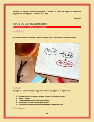 71
producto o servicio científico-tecnológico? Además el plan de negocios totalmente
diligenciado con la puesta en marcha de la idea.
Semana2
TIPOS DE EMPRENDIMIENTO
Emprendimiento científico y/o Tecnológico
Socialización de los prototipos y planes de negociospor parte de los grupos de trabajo.
Traer para la próxima clase los siguientes materiales en grupos de 5 personas.
1. Un frasco de aceite o agua, tamaño garrafa; de plástico y limpio.
2. Bisturí y tijeras.
3. 2 paquetes de cucharas plásticas grandes.
4. Pistola para silicona y 3 barras de silicona.
5. Un plafón, un bombillo ahorrador y material para la conexión.
Frase para pensar:
 