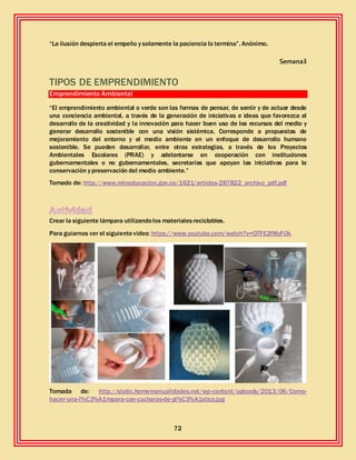 72
“La ilusión despierta el empeño y solamente la paciencia lo termina”. Anónimo.
Semana3
TIPOS DE EMPRENDIMIENTO
Emprendimiento Ambiental
“El emprendimiento ambiental o verde son las formas de pensar, de sentir y de actuar desde
una conciencia ambiental, a través de la generación de iniciativas e ideas que favorezca el
desarrollo de la creatividad y la innovación para hacer buen uso de los recursos del medio y
generar desarrollo sostenible con una visión sistémica. Corresponde a propuestas de
mejoramiento del entorno y el medio ambiente en un enfoque de desarrollo humano
sostenible. Se pueden desarrollar, entre otras estrategias, a través de los Proyectos
Ambientales Escolares (PRAE) y adelantarse en cooperación con instituciones
gubernamentales o no gubernamentales, secretarías que apoyan las iniciativas para la
conservación y preservación del medio ambiente.”
Tomado de: http://www.mineducacion.gov.co/1621/articles-287822_archivo_pdf.pdf
Crear la siguiente lámpara utilizandolos materialesreciclables.
Para guiarnos ver el siguientevideo: https://www.youtube.com/watch?v=QTFE2fMyFOk
Tomada de: http://static.homemanualidades.net/wp-content/uploads/2013/06/Como-
hacer-una-l%C3%A1mpara-con-cucharas-de-pl%C3%A1stico.jpg
 