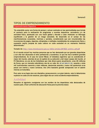 74
Semana5
TIPOS DE EMPRENDIMIENTO
Emprendimiento Deportivo
“Es entendido como una forma de pensar y actuar centrada en las oportunidades que brinda
el contexto para la realización de programas o eventos deportivos, recreativos y/o de
actividad física, planteada con una visión global y llevada a cabo mediante un liderazgo
equilibrado y la gestión de un riesgo calculado. Se desarrolla en el campo de las
manifestaciones corporales, motrices y sociales, considerando que son innumerables las
invenciones de juegos, deportes, olimpiadas o múltiples modalidades de competencia física y
expresión motríz, propias de cada cultura en cada sociedad en un momento histórico
determinado.”
Tomado de: http://www.mineducacion.gov.co/1621/articles-287822_archivo_pdf.pdf
En el mundo actual hay muchas personas que se han destacado por ser grandes deportistas
y con ello han alcanzado el éxito profesional y económico, lo que los hace también grandes
emprendedores. Es el caso de Lionel Messi, el futbolista argentino que es considerado el
mejor del mundo, además de ser el capitán de su selección y del mejor equipo del mundo, el
FC Barcelona; es uno de los futbolistas que más dinero gana anualmente, unos 20 millones
de Euros, que en moneda colombiana nos da un valor de (67,447,269,511.39) sesenta y siete
mil cuatrocientos cuarenta y siete millones, doscientos sesenta y nueve mil quinientos once
pesos con treinta y nueve centavos. Una cifra bastante grande comparada con el salario
mínimo en Colombia.
Pero esto no se logra sino con disciplina, perseverancia y un gran talento, esto lo deberíamos
explotar en cada uno de nosotros, para algún día ser unos excelenteemprendedores.
Resuelve el siguiente crucigrama con los nombre de los deportistas más destacados de
nuestro país. (Traer uniforme de educación física para la próxima clase)
 