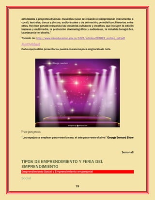 78
actividades o proyectos diversos: musicales (sean de creación o interpretación instrumental o
coral), teatrales, danza y pintura, audiovisuales o de animación; periodísticos; literarios; entre
otros. Hoy han ganado relevancia las industrias culturales y creativas, que incluyen la edición
impresa y multimedia, la producción cinematográfica y audiovisual, la industria fonográfica,
la artesanía y el diseño.”
Tomado de: http://www.mineducacion.gov.co/1621/articles-287822_archivo_pdf.pdf
Cada equipo debe presentar su puesta en escena para asignación de nota.
Frase para pensar:
“Los espejos se emplean para verse la cara, el arte para verse el alma” George Bernard Shaw
Semana8
TIPOS DE EMPRENDIMIENTO Y FERIA DEL
EMPRENDIMIENTO
Emprendimiento Social y Emprendimiento empresarial
Social
 