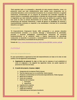 79
“Está asociado tanto a la concepción y desarrollo de todo proyecto educativo, como a la
proyección social que todo establecimiento debe realizar como compromiso con la
comunidad educativa y con la comunidad circundante. Es un concepto inherente a la gestión
institucional, caracterizado por un conjunto de propuestas que pretenden responder de
manera efectiva a necesidades, problemáticas e intereses de un grupo social, sustentadas en
el diagnóstico que toda institución establece como punto de partida de su gestión. Desde
este punto de vista se articula directamente con la misión, visión, objetivos, entre otros
componentes del horizonte institucional, y desde allí genera un despliegue de acciones y
responsabilidades centradas en responder a las necesidades e intereses de la comunidad
educativa y su región.”
Empresarial
“El Emprendimiento Empresarial Escolar (EEE) corresponde a un proceso educativo
intencionalmente orientado a la creación, liderazgo y fortalecimiento de actividades,
procesos o proyectos pedagógicos, económicamente productivos. Se promueve
fundamentalmente en la educación media e implica experiencias de aprendizaje
conducentes al desarrollo, la promoción y comercialización de productos o servicios que
satisfagan expectativas y necesidadesde las personas.”
Tomado de: http://www.mineducacion.gov.co/1621/articles-287822_archivo_pdf.pdf
Feria del emprendimiento
En esta oportunidad se organizará la feria del emprendimiento con base en lo visto en esta
cartilla y con las siguientes características:
1. Organización de personal: Se elige un líder para la empresa el cual subdividirá al
curso en subgrupos y les asignará las siguientes tareas. (se puede organizar el
personal en esta hora de clase)
2. Creación del proyecto. (impreso o digital)
a. Integrantes de la empresa (Todo el grupo)
b. Tipo de empresa que se va a conformar. (todo el grupo)
c. Producto a comercializar en la feria del emprendimiento. (Todo el grupo)
d. Misión de la empresa
e. Visión de la empresa
f. Objetivos de la empresa
i. Generales
ii. específicos
g. Logotipo de la empresa
h. Slogan de la empresa
i. Jingle de la empresa
j. Publicidad que se hará para el producto
 