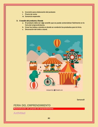 80
k. Inversión para elaboración del producto
l. Precio de venta
m. Ganancia esperada.
3. Creación del productoy Stands
a. El producto debe ser algo sencillo que se pueda comercializar fácilmente en la
feria del emprendimiento.
b. Crear los toldos o stands en donde se venderán los productos para la feria.
c. Decoración del toldo o stand.
Semana9
FERIA DEL EMPRENDIMIENTO
Materialización del proyecto de emprendimiento
 