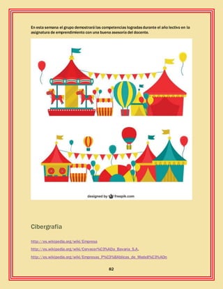 82
En esta semana el grupo demostrará las competencias logradasdurante el año lectivo en la
asignatura de emprendimiento con una buena asesoría del docente.
Cibergrafia
http://es.wikipedia.org/wiki/Empresa
http://es.wikipedia.org/wiki/Cervecer%C3%ADa_Bavaria_S.A.
http://es.wikipedia.org/wiki/Empresas_P%C3%BAblicas_de_Medell%C3%ADn
 