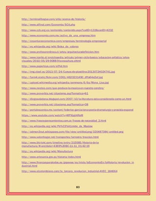 83
http://terminalibague.com/sitio/acerca-de/historia/
http://www.alfinal.com/Economia/SCA.php
http://www.ccb.org.co/contenido/contenido.aspx?catID=132&conID=4232
http://www.economia.com.mx/activo_de_una_empresa.htm
http://coyunturaeconomica.com/empresas/terminologia-empresarial
http://es.wikipedia.org/wiki/Bolsa_de_valores
http://www.profesorenlinea.cl/artes/arquitecturadefinicion.htm
http://www.icarito.cl/enciclopedia/articulo/primer-ciclo-basico/educacion-artistica/artes-
visuales/2010/05/29-9088-9-la-escultura.shtml
http://www.papertoys.com/eiffel.htm
http://img.clasf.co/2013/07/24/Cursos-de-plastilina-20130724024741.jpg
http://farm4.static.flickr.com/3361/4623231490_dffa64e2af.jpg
http://upload.wikimedia.org/wikipedia/commons/6/6a/Mona_Lisa.jpg
http://www.neoteo.com/que-produce-la-musica-en-nuestro-cerebro/
http://www.proverbia.net/citastema.asp?tematica=61
http://diegosoladana.blogspot.com/2007/10/la-literatura-esta-considerada-como-un.html
http://www.proverbia.net/citastema.asp?tematica=38
http://portalescenico.mx/content/federico-garcia-lorca-poeta-dramaturgo-y-prosista-espanol
https://www.youtube.com/watch?v=MPXlpjt4RaM
http://www.frasesypensamientos.com.ar/frases-de-necesidad_2.html
http://es.wikipedia.org/wiki/Pir%C3%A1mide_de_Maslow
http://admon3nut.wikispaces.com/file/view/untitled.png/320487384/untitled.png
http://www.salonhogar.net/transportes/terrestre/traccion.html
http://www.tiki-toki.com/timeline/entry/215585/Historia-de-la-
manufactura/#vars!date=4369%20BC-11-11_01:42:19
http://es.wikipedia.org/wiki/Manufactura
http://www.artesania.gov.py/historia/index.html
http://www.finanzasparatodos.es/gepeese/es/inicio/laEconomiaEn/laHistoria/revolucion_in
dustrial.html
http://www.elcolombiano.com/la_tercera_revolucion_industrial-AVEC_184664
 