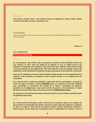 8
Traer para la próxima clase: ¼ de cartulina, hojas iris, lapiceros de colores, Colbón, tijeras,
revistas viejas, lápiz, corrector, marcadores, etc.
Frase para pensar:
“Da tu primer paso con fe, no es necesario que veas toda la escalera completa, sólo da tu primer paso.”
Martin Luther King.
Semana 2
La empresa
Términos empresariales
Acción
Es un documento que certifica que una persona es dueña de cierta cantidad de dinero de
una empresa, es decir, parte del capital de la empresa es suyo. El capital total de una
empresa se representa con acciones, lo que quiere decir que; mientras más acciones tenga
una persona dentro de una organización, tiene más derechos, como por ejemplo; votar en las
asambleas, recibir dividendos de acuerdo a las ganancias que se hayan obtenido, entreotras.
Cada año los miembros de la junta directiva deben decidir qué hacer con las ganancias de la
empresa, si se reinvierten por completo o solo una parte de ellas, o si se reparten entre los
accionistas.
Si la empresa fuera a repartir las utilidades o ganancias entre los accionistas o una parte de
estas, ese pago en efectivo se llama dividendos; pero si la empresa toma estas utilidades
para reinvertirlas en incremento del tamaño de la fábrica, contratación de personal,
aumentar las investigaciones y que esta inversión les genere a los accionistas un mayor
dividendo en los próximos años, esteprocesose llama financiamiento interno.
De acuerdo con las acciones que posea una persona dentro de una empresa, asimismo serán
las ganancias que reciba.
Capital
Es el dinero que los accionistas, socios o dueños de una empresa aportan a la empresa sin
tener derecho a la devolución del mismo, pues este ya hace parte del capital de la empresa,
Es decir, se recoge el valor total de los aportes iniciales, más los posteriores aumentos o
disminuciones, que los dueños de una empresa ponen a disposición de la misma, ya sea en
 